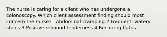 The nurse is caring for a client who has undergone a colonoscopy. Which client assessment finding should most concern the nurse?1.Abdominal cramping 2.Frequent, watery stools 3.Positive rebound tenderness 4.Recurring flatus