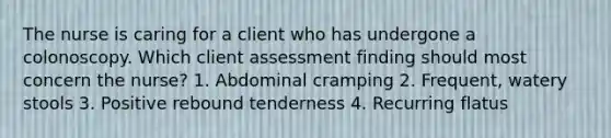 The nurse is caring for a client who has undergone a colonoscopy. Which client assessment finding should most concern the nurse? 1. Abdominal cramping 2. Frequent, watery stools 3. Positive rebound tenderness 4. Recurring flatus