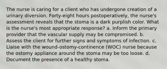 The nurse is caring for a client who has undergone creation of a urinary diversion. Forty-eight hours postoperatively, the nurse's assessment reveals that the stoma is a dark purplish color. What is the nurse's most appropriate response? a. Inform the primary provider that the vascular supply may be compromised. b. Assess the client for further signs and symptoms of infection. c. Liaise with the wound-ostomy-continence (WOC) nurse because the ostomy appliance around the stoma may be too loose. d. Document the presence of a healthy stoma.