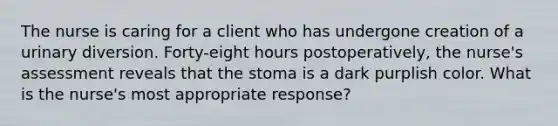 The nurse is caring for a client who has undergone creation of a urinary diversion. Forty-eight hours postoperatively, the nurse's assessment reveals that the stoma is a dark purplish color. What is the nurse's most appropriate response?