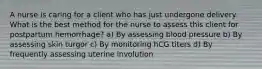 A nurse is caring for a client who has just undergone delivery. What is the best method for the nurse to assess this client for postpartum hemorrhage? a) By assessing blood pressure b) By assessing skin turgor c) By monitoring hCG titers d) By frequently assessing uterine involution