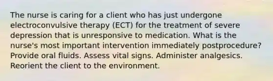 The nurse is caring for a client who has just undergone electroconvulsive therapy (ECT) for the treatment of severe depression that is unresponsive to medication. What is the nurse's most important intervention immediately postprocedure? Provide oral fluids. Assess vital signs. Administer analgesics. Reorient the client to the environment.