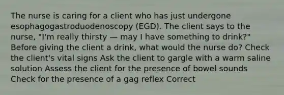 The nurse is caring for a client who has just undergone esophagogastroduodenoscopy (EGD). The client says to the nurse, "I'm really thirsty — may I have something to drink?" Before giving the client a drink, what would the nurse do? Check the client's vital signs Ask the client to gargle with a warm saline solution Assess the client for the presence of bowel sounds Check for the presence of a gag reflex Correct