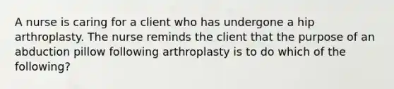 A nurse is caring for a client who has undergone a hip arthroplasty. The nurse reminds the client that the purpose of an abduction pillow following arthroplasty is to do which of the following?