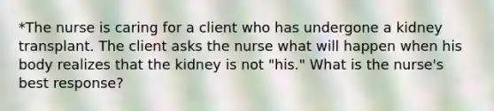 *The nurse is caring for a client who has undergone a kidney transplant. The client asks the nurse what will happen when his body realizes that the kidney is not "his." What is the nurse's best response?