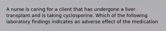 A nurse is caring for a client that has undergone a liver transplant and is taking cyclosporine. Which of the following laboratory findings indicates an adverse effect of the medication