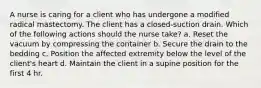 A nurse is caring for a client who has undergone a modified radical mastectomy. The client has a closed-suction drain. Which of the following actions should the nurse take? a. Reset the vacuum by compressing the container b. Secure the drain to the bedding c. Position the affected extremity below the level of the client's heart d. Maintain the client in a supine position for the first 4 hr.