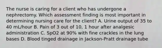 The nurse is caring for a client who has undergone a nephrectomy. Which assessment finding is most important in determining nursing care for the client? A. Urine output of 35 to 40 mL/hour B. Pain of 3 out of 10, 1 hour after analgesic administration C. SpO2 at 90% with fine crackles in the lung bases D. Blood tinged drainage in Jackson-Pratt drainage tube