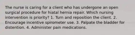 The nurse is caring for a client who has undergone an open surgical procedure for hiatal hernia repair. Which nursing intervention is priority? 1. Turn and reposition the client. 2. Encourage incentive spirometer use. 3. Palpate the bladder for distention. 4. Administer pain medications.