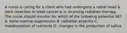 A nurse is caring for a client who had undergone a radial head & neck resection to treat cancer & is receiving radiation therapy. The nurse should monitor for which of the following potential AE? A. bone marrow suppression B. radiation enteritis C. malabsorption of nutrients D. changes in the production of saliva