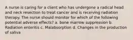 A nurse is caring for a client who has undergone a radical head and neck resection to treat cancer and is receiving radiation therapy. The nurse should monitor for which of the following potential adverse effects? a. bone marrow suppression b. Radiation enteritis c. Malabsorption d. Changes in the production of saliva