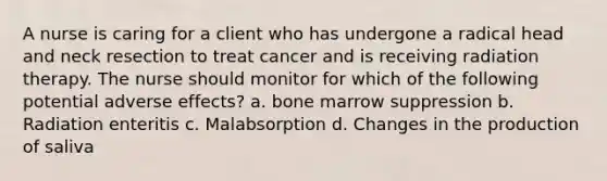 A nurse is caring for a client who has undergone a radical head and neck resection to treat cancer and is receiving radiation therapy. The nurse should monitor for which of the following potential adverse effects? a. bone marrow suppression b. Radiation enteritis c. Malabsorption d. Changes in the production of saliva