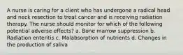 A nurse is caring for a client who has undergone a radical head and neck resection to treat cancer and is receiving radiation therapy. The nurse should monitor for which of the following potential adverse effects? a. Bone marrow suppression b. Radiation enteritis c. Malabsorption of nutrients d. Changes in the production of saliva