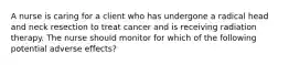 A nurse is caring for a client who has undergone a radical head and neck resection to treat cancer and is receiving radiation therapy. The nurse should monitor for which of the following potential adverse effects?