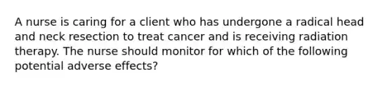 A nurse is caring for a client who has undergone a radical head and neck resection to treat cancer and is receiving radiation therapy. The nurse should monitor for which of the following potential adverse effects?