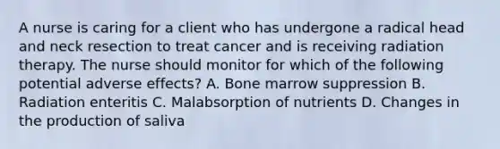 A nurse is caring for a client who has undergone a radical head and neck resection to treat cancer and is receiving radiation therapy. The nurse should monitor for which of the following potential adverse effects? A. Bone marrow suppression B. Radiation enteritis C. Malabsorption of nutrients D. Changes in the production of saliva