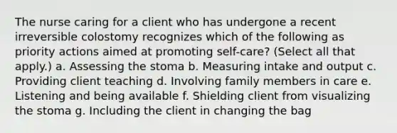 The nurse caring for a client who has undergone a recent irreversible colostomy recognizes which of the following as priority actions aimed at promoting self-care? (Select all that apply.) a. Assessing the stoma b. Measuring intake and output c. Providing client teaching d. Involving family members in care e. Listening and being available f. Shielding client from visualizing the stoma g. Including the client in changing the bag