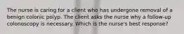 The nurse is caring for a client who has undergone removal of a benign colonic polyp. The client asks the nurse why a follow-up colonoscopy is necessary. Which is the nurse's best response?