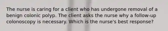 The nurse is caring for a client who has undergone removal of a benign colonic polyp. The client asks the nurse why a follow-up colonoscopy is necessary. Which is the nurse's best response?