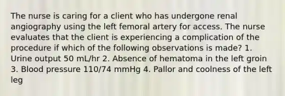 The nurse is caring for a client who has undergone renal angiography using the left femoral artery for access. The nurse evaluates that the client is experiencing a complication of the procedure if which of the following observations is made? 1. Urine output 50 mL/hr 2. Absence of hematoma in the left groin 3. Blood pressure 110/74 mmHg 4. Pallor and coolness of the left leg