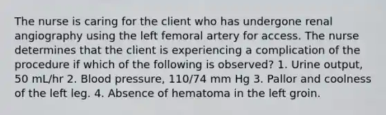 The nurse is caring for the client who has undergone renal angiography using the left femoral artery for access. The nurse determines that the client is experiencing a complication of the procedure if which of the following is observed? 1. Urine output, 50 mL/hr 2. Blood pressure, 110/74 mm Hg 3. Pallor and coolness of the left leg. 4. Absence of hematoma in the left groin.