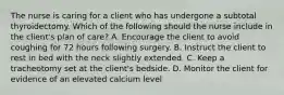 The nurse is caring for a client who has undergone a subtotal thyroidectomy. Which of the following should the nurse include in the client's plan of care? A. Encourage the client to avoid coughing for 72 hours following surgery. B. Instruct the client to rest in bed with the neck slightly extended. C. Keep a tracheotomy set at the client's bedside. D. Monitor the client for evidence of an elevated calcium level