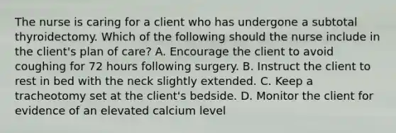 The nurse is caring for a client who has undergone a subtotal thyroidectomy. Which of the following should the nurse include in the client's plan of care? A. Encourage the client to avoid coughing for 72 hours following surgery. B. Instruct the client to rest in bed with the neck slightly extended. C. Keep a tracheotomy set at the client's bedside. D. Monitor the client for evidence of an elevated calcium level