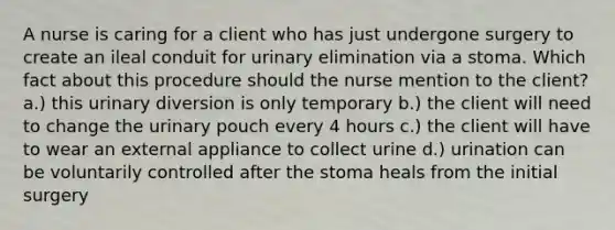 A nurse is caring for a client who has just undergone surgery to create an ileal conduit for urinary elimination via a stoma. Which fact about this procedure should the nurse mention to the client? a.) this urinary diversion is only temporary b.) the client will need to change the urinary pouch every 4 hours c.) the client will have to wear an external appliance to collect urine d.) urination can be voluntarily controlled after the stoma heals from the initial surgery