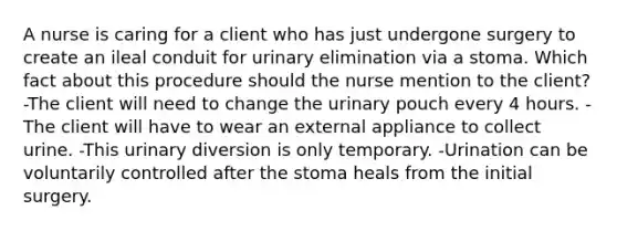 A nurse is caring for a client who has just undergone surgery to create an ileal conduit for urinary elimination via a stoma. Which fact about this procedure should the nurse mention to the client? -The client will need to change the urinary pouch every 4 hours. -The client will have to wear an external appliance to collect urine. -This urinary diversion is only temporary. -Urination can be voluntarily controlled after the stoma heals from the initial surgery.