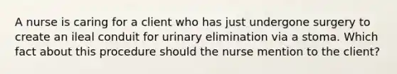 A nurse is caring for a client who has just undergone surgery to create an ileal conduit for urinary elimination via a stoma. Which fact about this procedure should the nurse mention to the client?