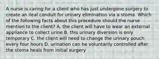 A nurse is caring for a client who has just undergone surgery to create an ileal conduit for urinary elimination via a stoma. Which of the following facts about this procedure should the nurse mention to the client? A. the client will have to wear an external appliance to collect urine B. this urinary diversion is only temporary C. the client will need to change the urinary pouch every four hours D. urination can be voluntarily controlled after the stoma heals from initial surgery