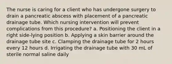 The nurse is caring for a client who has undergone surgery to drain a pancreatic abscess with placement of a pancreatic drainage tube. Which nursing intervention will prevent complications from this procedure? a. Positioning the client in a right side-lying position b. Applying a skin barrier around the drainage tube site c. Clamping the drainage tube for 2 hours every 12 hours d. Irrigating the drainage tube with 30 mL of sterile normal saline daily