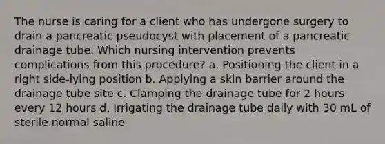 The nurse is caring for a client who has undergone surgery to drain a pancreatic pseudocyst with placement of a pancreatic drainage tube. Which nursing intervention prevents complications from this procedure? a. Positioning the client in a right side-lying position b. Applying a skin barrier around the drainage tube site c. Clamping the drainage tube for 2 hours every 12 hours d. Irrigating the drainage tube daily with 30 mL of sterile normal saline