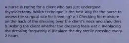 A nurse is caring for a client who has just undergone thyroidectomy. Which technique is the best way for the nurse to assess the surgical site for bleeding? a.) Checking for moisture on the back of the dressing over the client's neck and shoulders b.)Asking the client whether the dressing feels wet c.)Replacing the dressing frequently d.)Replace the dry sterile dressing every 2 hours