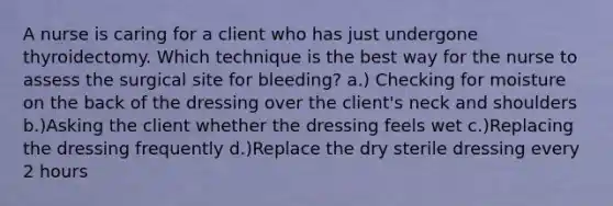 A nurse is caring for a client who has just undergone thyroidectomy. Which technique is the best way for the nurse to assess the surgical site for bleeding? a.) Checking for moisture on the back of the dressing over the client's neck and shoulders b.)Asking the client whether the dressing feels wet c.)Replacing the dressing frequently d.)Replace the dry sterile dressing every 2 hours