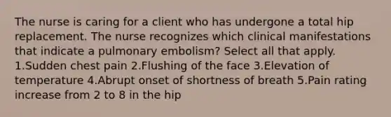 The nurse is caring for a client who has undergone a total hip replacement. The nurse recognizes which clinical manifestations that indicate a pulmonary embolism? Select all that apply. 1.Sudden chest pain 2.Flushing of the face 3.Elevation of temperature 4.Abrupt onset of shortness of breath 5.Pain rating increase from 2 to 8 in the hip