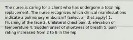 The nurse is caring for a client who has undergone a total hip replacement. The nurse recognizes which clinical manifestations indicate a pulmonary embolism? (select all that apply) 1. Flushing of the face 2. Unilateral chest pain 3. elevation of temperature 4. Sudden onset of shortness of breath 5. pain rating increased from 2 to 8 in the hip