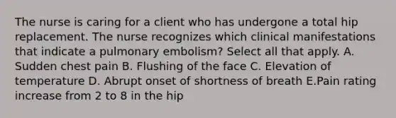 The nurse is caring for a client who has undergone a total hip replacement. The nurse recognizes which clinical manifestations that indicate a pulmonary embolism? Select all that apply. A. Sudden chest pain B. Flushing of the face C. Elevation of temperature D. Abrupt onset of shortness of breath E.Pain rating increase from 2 to 8 in the hip