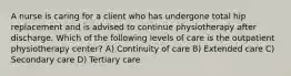 A nurse is caring for a client who has undergone total hip replacement and is advised to continue physiotherapy after discharge. Which of the following levels of care is the outpatient physiotherapy center? A) Continuity of care B) Extended care C) Secondary care D) Tertiary care