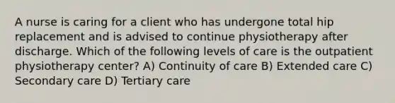 A nurse is caring for a client who has undergone total hip replacement and is advised to continue physiotherapy after discharge. Which of the following levels of care is the outpatient physiotherapy center? A) Continuity of care B) Extended care C) Secondary care D) Tertiary care