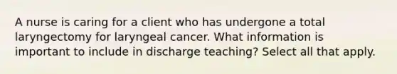 A nurse is caring for a client who has undergone a total laryngectomy for laryngeal cancer. What information is important to include in discharge teaching? Select all that apply.