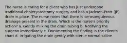 The nurse is caring for a client who has just undergone traditional cholecystectomy surgery and has a Jackson-Pratt (JP) drain in place. The nurse notes that there is serosanguineous drainage present in the drain. Which is the nurse's priority action? a. Gently milking the drain tubing b. Notifying the surgeon immediately c. Documenting the finding in the client's chart d. Irrigating the drain gently with sterile normal saline