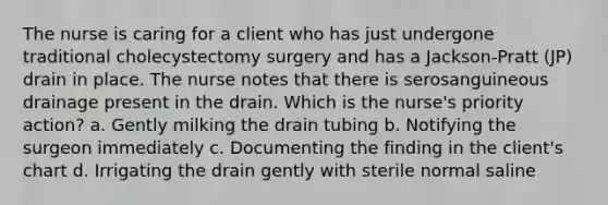 The nurse is caring for a client who has just undergone traditional cholecystectomy surgery and has a Jackson-Pratt (JP) drain in place. The nurse notes that there is serosanguineous drainage present in the drain. Which is the nurse's priority action? a. Gently milking the drain tubing b. Notifying the surgeon immediately c. Documenting the finding in the client's chart d. Irrigating the drain gently with sterile normal saline