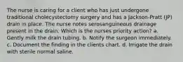 The nurse is caring for a client who has just undergone traditional cholecystectomy surgery and has a Jackson-Pratt (JP) drain in place. The nurse notes serosanguineous drainage present in the drain. Which is the nurses priority action? a. Gently milk the drain tubing. b. Notify the surgeon immediately. c. Document the finding in the clients chart. d. Irrigate the drain with sterile normal saline.