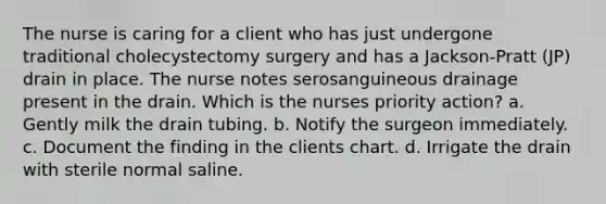 The nurse is caring for a client who has just undergone traditional cholecystectomy surgery and has a Jackson-Pratt (JP) drain in place. The nurse notes serosanguineous drainage present in the drain. Which is the nurses priority action? a. Gently milk the drain tubing. b. Notify the surgeon immediately. c. Document the finding in the clients chart. d. Irrigate the drain with sterile normal saline.