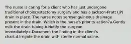 The nurse is caring for a client who has just undergone traditional cholecystectomy surgery and has a Jackson-Pratt (JP) drain in place. The nurse notes serosanguineous drainage present in the drain. Which is the nurse's priority action?a.Gently milk the drain tubing.b.Notify the surgeon immediately.c.Document the finding in the client's chart.d.Irrigate the drain with sterile normal saline.