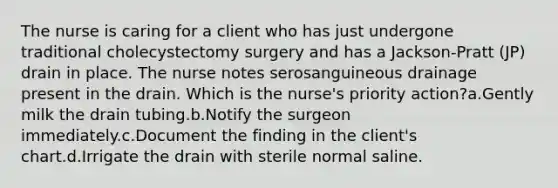 The nurse is caring for a client who has just undergone traditional cholecystectomy surgery and has a Jackson-Pratt (JP) drain in place. The nurse notes serosanguineous drainage present in the drain. Which is the nurse's priority action?a.Gently milk the drain tubing.b.Notify the surgeon immediately.c.Document the finding in the client's chart.d.Irrigate the drain with sterile normal saline.