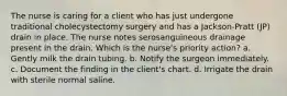 The nurse is caring for a client who has just undergone traditional cholecystectomy surgery and has a Jackson-Pratt (JP) drain in place. The nurse notes serosanguineous drainage present in the drain. Which is the nurse's priority action? a. Gently milk the drain tubing. b. Notify the surgeon immediately. c. Document the finding in the client's chart. d. Irrigate the drain with sterile normal saline.