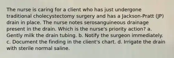 The nurse is caring for a client who has just undergone traditional cholecystectomy surgery and has a Jackson-Pratt (JP) drain in place. The nurse notes serosanguineous drainage present in the drain. Which is the nurse's priority action? a. Gently milk the drain tubing. b. Notify the surgeon immediately. c. Document the finding in the client's chart. d. Irrigate the drain with sterile normal saline.