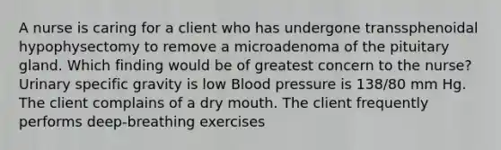 A nurse is caring for a client who has undergone transsphenoidal hypophysectomy to remove a microadenoma of the pituitary gland. Which finding would be of greatest concern to the nurse? Urinary specific gravity is low Blood pressure is 138/80 mm Hg. The client complains of a dry mouth. The client frequently performs deep-breathing exercises